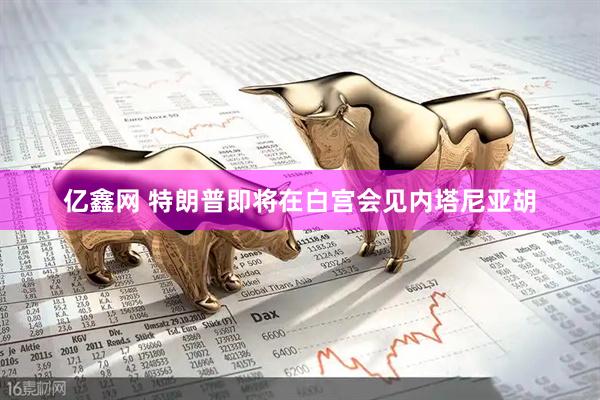 亿鑫网 特朗普即将在白宫会见内塔尼亚胡