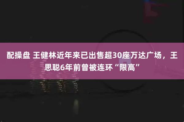 配操盘 王健林近年来已出售超30座万达广场，王思聪6年前曾被连环“限高”