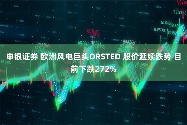 申银证券 欧洲风电巨头ORSTED 股价延续跌势 目前下跌272%