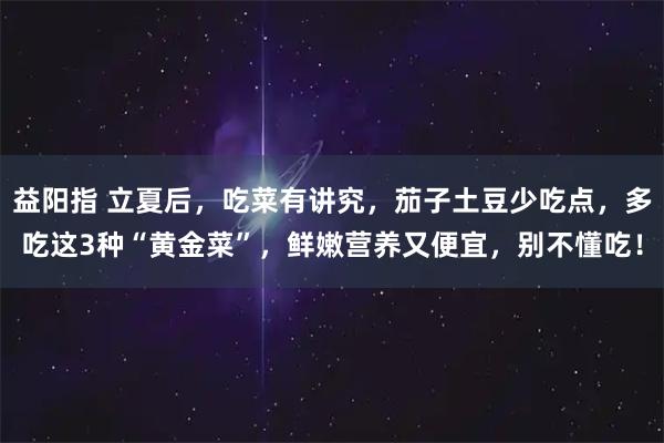 益阳指 立夏后，吃菜有讲究，茄子土豆少吃点，多吃这3种“黄金菜”，鲜嫩营养又便宜，别不懂吃！