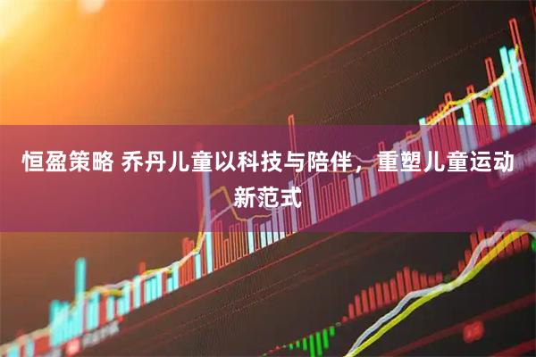 恒盈策略 乔丹儿童以科技与陪伴，重塑儿童运动新范式