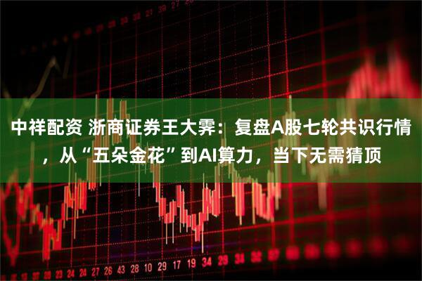 中祥配资 浙商证券王大霁：复盘A股七轮共识行情，从“五朵金花”到AI算力，当下无需猜顶